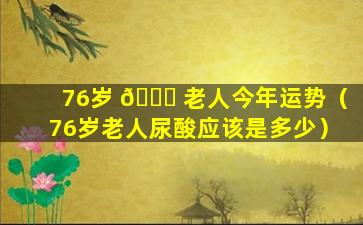 76岁 💐 老人今年运势（76岁老人尿酸应该是多少）